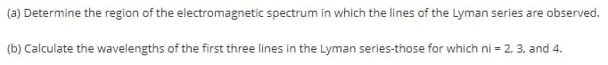 (a) Determine the region of the electromagnetic spectrum in which the lines of the Lyman series are observed.
(b) Calculate the wavelengths of the first three lines in the Lyman series-those for which ni = 2, 3, and 4.
