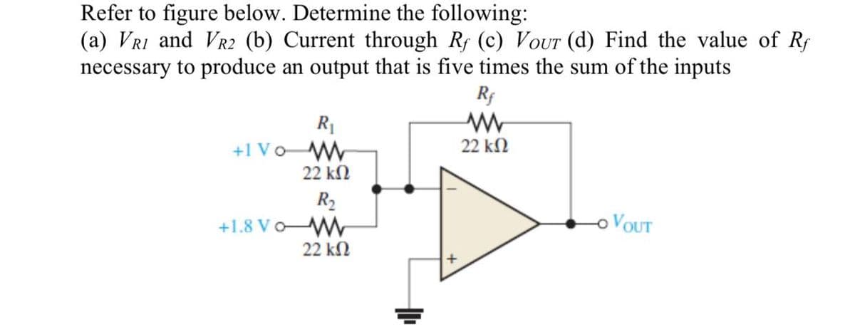 Refer to figure below. Determine the following:
(a) VR1 and VR2 (b) Current through Rf (c) Vour (d) Find the value of Rf
necessary to produce an output that is five times the sum of the inputs
Rf
R₁
+1 Vo W
22 ΚΩ
R₂
+1.8 Vo-WW
22 ΚΩ
22 ΚΩ
O VOUT