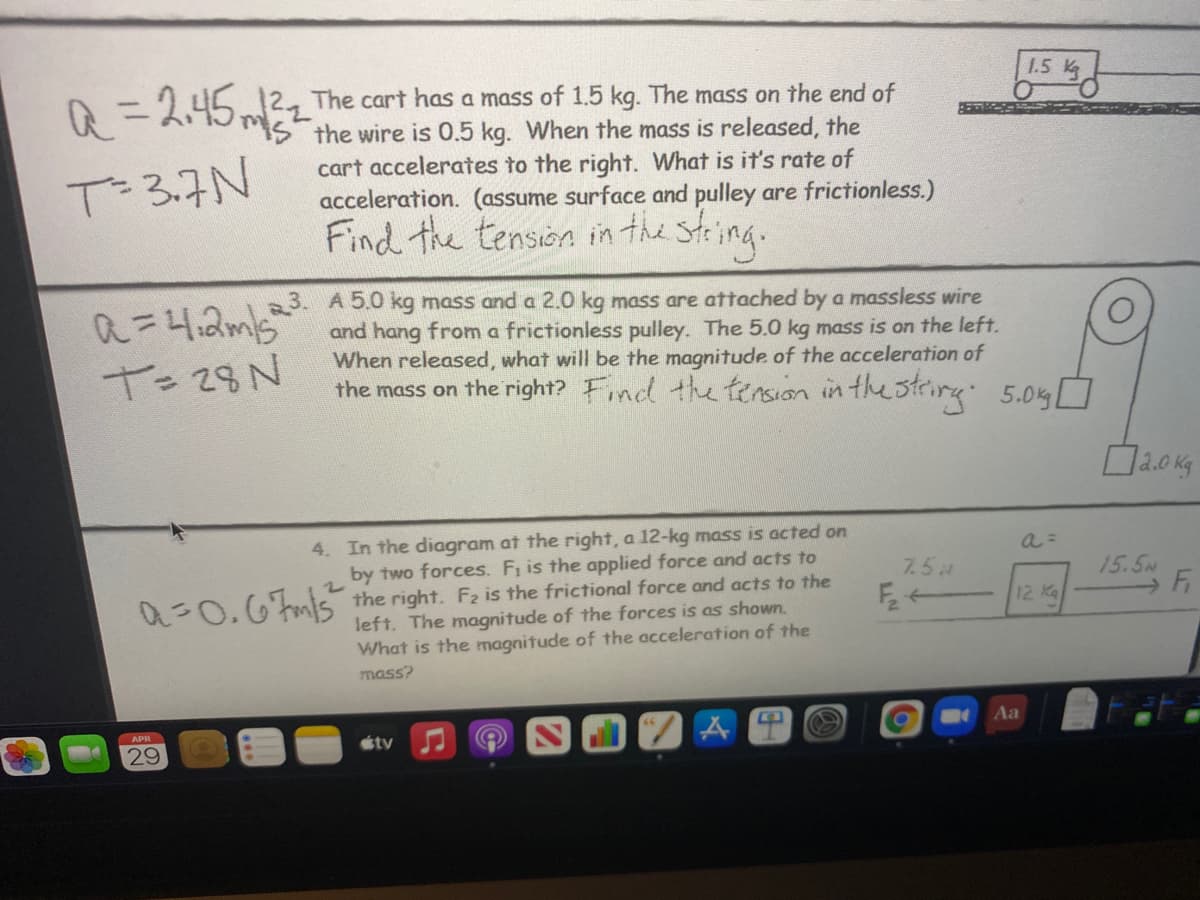 1.5 K
2 The cart has a mass of 1.5 kg. The mass on the end of
"IS the wire is 0.5 kg. When the mass is released, the
cart accelerates to the right. What is it's rate of
acceleration. (assume surface and pulley are frictionless.)
Find the tension in the sting.
Q =245,
T-3.7N
a=4,2m5
T= 28N
3. A 5.0 kg mass and a 2.0 kg mass are attached by a massless wire
and hang from a frictionless pulley. The 5.0 kg mass is on the left.
When released, what will be the magnitude of the acceleration of
the mass on the right? Find the tension in the strirng 5.05 O
4. In the diagram at the right, a 12-kg mass is acted on
by two forces. Fi is the applied force and acts to
7.5
15.5M
a=0.6mis the right. F2 is the frictional force and acts to the
left. The magnitude of the forces is as shown.
What is the magnitude of the acceleration of the
F 12 Ka
mass?
APR
Aa
29
étv
