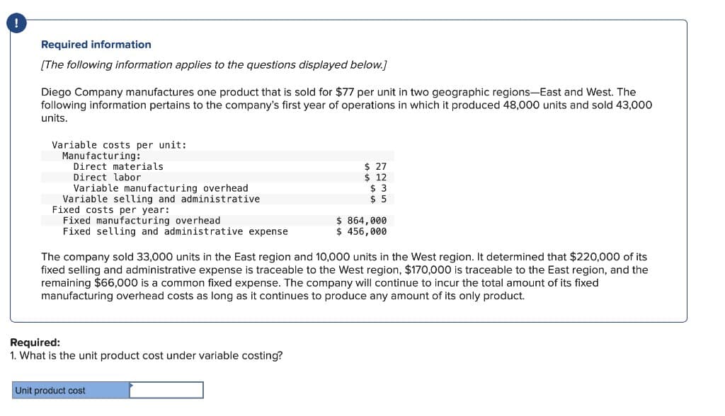 Required information
[The following information applies to the questions displayed below.]
Diego Company manufactures one product that is sold for $77 per unit in two geographic regions-East and West. The
following information pertains to the company's first year of operations in which it produced 48,000 units and sold 43,000
units.
Variable costs per unit:
Manufacturing:
Direct materials
Direct labor
Variable manufacturing overhead
Variable selling and administrative
Fixed costs per year:
Fixed manufacturing overhead
Fixed selling and administrative expense
Required:
1. What is the unit product cost under variable costing?
$ 27
$ 12
$ 3
$5
The company sold 33,000 units in the East region and 10,000 units in the West region. It determined that $220,000 of its
fixed selling and administrative expense is traceable to the West region, $170,000 is traceable to the East region, and the
remaining $66,000 is a common fixed expense. The company will continue to incur the total amount of its fixed
manufacturing overhead costs as long as it continues to produce any amount of its only product.
Unit product cost
$ 864,000
$ 456,000