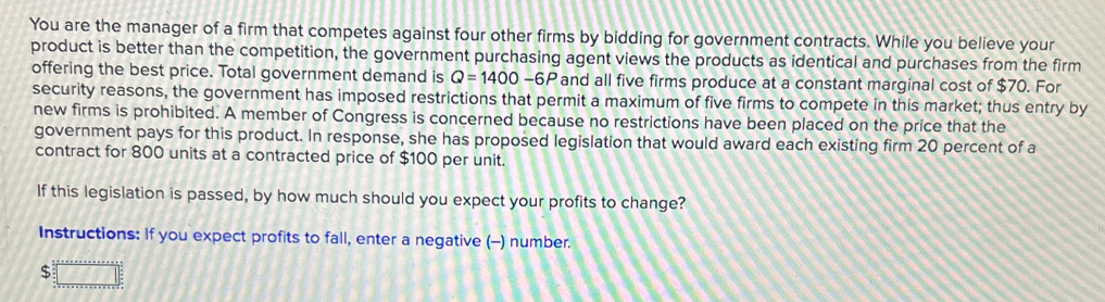 You are the manager of a firm that competes against four other firms by bidding for government contracts. While you believe your
product is better than the competition, the government purchasing agent views the products as identical and purchases from the firm
offering the best price. Total government demand is Q-1400-6P and all five firms produce at a constant marginal cost of $70. For
security reasons, the government has imposed restrictions that permit a maximum of five firms to compete in this market; thus entry by
new firms is prohibited. A member of Congress is concerned because no restrictions have been placed on the price that the
government pays for this product. In response, she has proposed legislation that would award each existing firm 20 percent of a
contract for 800 units at a contracted price of $100 per unit.
If this legislation is passed, by how much should you expect your profits to change?
Instructions: If you expect profits to fall, enter a negative (-) number.
$