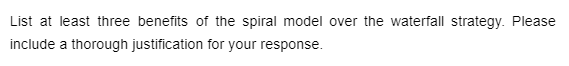 List at least three benefits of the spiral model over the waterfall strategy. Please
include a thorough justification for your response.