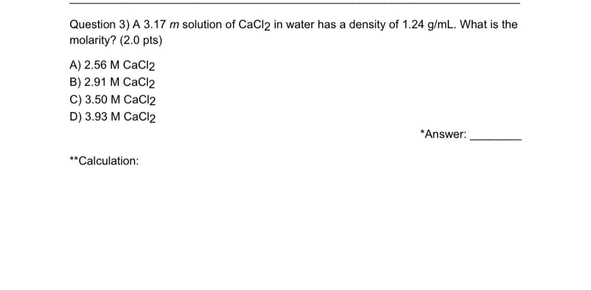 Question 3) A 3.17 m solution of CaCl2 in water has a density of 1.24 g/mL. What is the
molarity? (2.0 pts)
A) 2.56 M CaCl2
B) 2.91 M CaCl2
C) 3.50 M CaCl2
D) 3.93 M CaCl2
**Calculation:
*Answer: