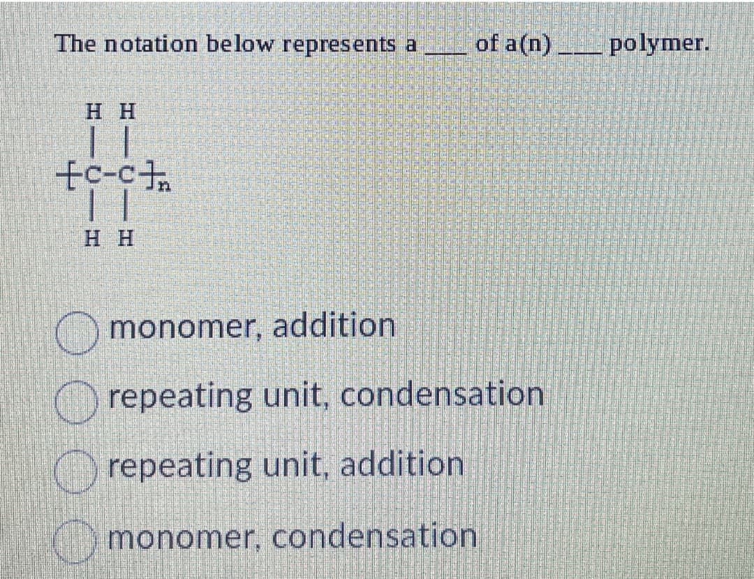 The notation below represents a of a(n) polymer.
HH
+c-c+
HH
monomer, addition
repeating unit, condensation
repeating unit, addition
monomer, condensation