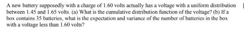 A new battery supposedly with a charge of 1.60 volts actually has a voltage with a uniform distribution
between 1.45 and 1.65 volts. (a) What is the cumulative distribution function of the voltage? (b) If a
box contains 35 batteries, what is the expectation and variance of the number of batteries in the box
with a voltage less than 1.60 volts?
