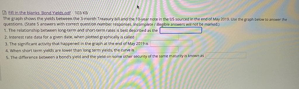 A Fill in the blanks Bond Yields.pdf 103 KB
The graph shows the yields between the 3-month Treasury bill and the 10-year note in the US sourced in the end of May 2019. Use the graph below to answer the
questions. (State 5 answers with correct question number responses. Incomplete / illegible answers will not be marked.)
1. The relationship between long-term and short-term rates is best described as the
2. Interest rate data for a given date, when plotted graphically is called
3. The significant activity that happened in the graph at the end of May 2019 is
4. When short term yields are lower than long term yields, the curve is
5. The difference between a bond's yield and the yield on some other security of the same maturity is known as
