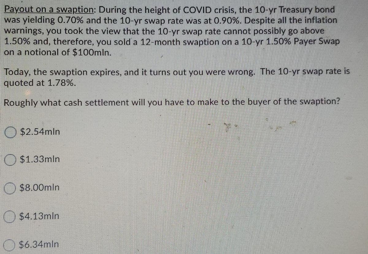 Payout on a swaption: During the height of COVID crisis, the 10-yr Treasury bond
was yielding 0.70% and the 10-yr swap rate was at 0.90%. Despite all the inflation
warnings, you took the view that the 10-yr swap rate cannot possibly go above
1.50% and, therefore, you sold a 12-month swaption on a 10-yr 1.50% Payer Swap
on a notional of $100mln.
Today, the swaption expires, and it turns out you were wrong. The 10-yr swap rate is
quoted at 1.78%.
Roughly what cash settlement will you have to make to the buyer of the swaption?
$2.54mln
$1.33mln
$8.00mln
O $4.13mln
$6.34mln
