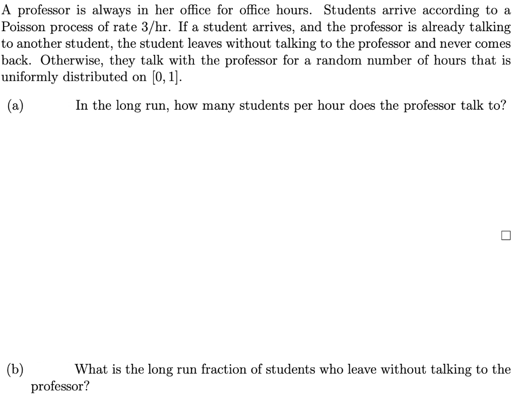 A professor is always in her office for office hours. Students arrive according to a
Poisson process of rate 3/hr. If a student arrives, and the professor is already talking
to another student, the student leaves without talking to the professor and never comes
back. Otherwise, they talk with the professor for a random number of hours that is
uniformly distributed on [0, 1].
(a)
In the long run, how many students per hour does the professor talk to?
(b)
professor?
What is the long run fraction of students who leave without talking to the
