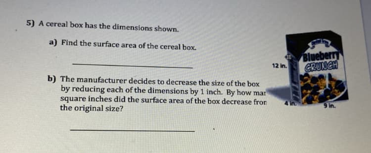 5) A cereal box has the dimensions shown.
a) Find the surface area of the cereal box.
Blueberry
12 in.
CRUNCH
b) The manufacturer decides to decrease the size of the box
by reducing each of the dimensions by 1 inch. By how mar
square inches did the surface area of the box decrease fron
the original size?
4 in.
9 in.
