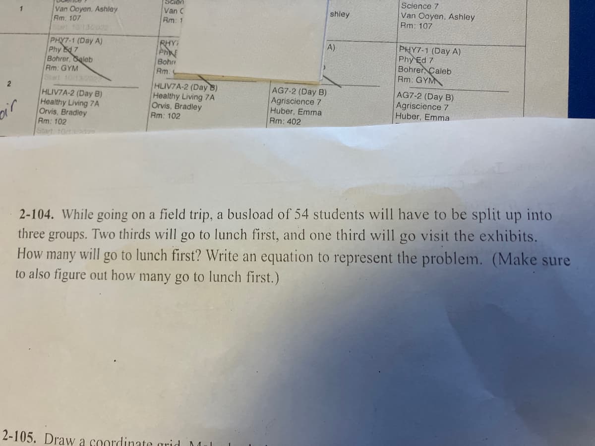 2
oir
Van Ooyen, Ashley
Am. 107
PHY7-1 (Day A)
Phy E7
Bohrer, Saleb
Rm: GYM
HLIV7A-2 (Day B)
Healthy Living 7A
Orvis, Bradley
Rm: 102
Start 10/13/
Van C
Rm: 1
RHY;
Phy
Bohre
Rm:
HLIV7A-2 (Day 8)
Healthy Living 7A
Orvis, Bradley
Rm: 102
2-105. Draw a coordinate grid M
shley
A)
AG7-2 (Day B)
Agriscience 7
Huber, Emma
Rm: 402
Science 7
Van Ooyen, Ashley
Rm: 107
PHY7-1 (Day A)
Phy Ed 7
Bohrer, Caleb
Rm: GYM
AG7-2 (Day B)
Agriscience 7
Huber, Emmal
2-104. While going on a field trip, a busload of 54 students will have to be split up into
three groups. Two thirds will go to lunch first, and one third will go visit the exhibits.
How many will go to lunch first? Write an equation to represent the problem. (Make sure
to also figure out how many go to lunch first.)