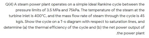 Q(4) A steam power plant operates on a simple ideal Rankine cycle between the
pressure limits of 3.5 MPa and 75kPa. The temperature of the steam at the
turbine inlet is 400°C, and the mass flow rate of steam through the cycle is 45
kg/s. Show the cycle on a T-s diagram with respect to saturation lines, and
determine (a) the thermal efficiency of the cycle and (b) the net power output of
.the power plant
