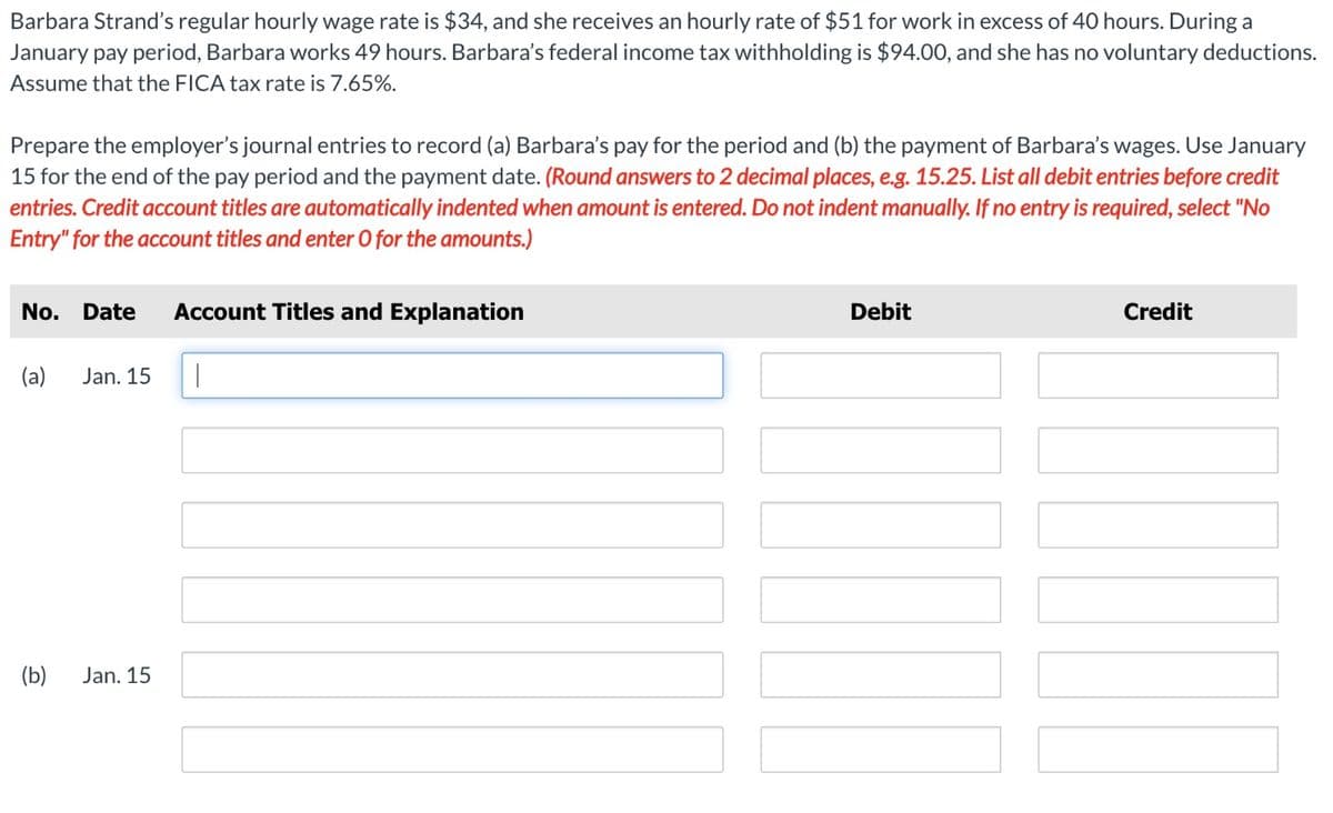 Barbara Strand's regular hourly wage rate is $34, and she receives an hourly rate of $51 for work in excess of 40 hours. During a
January pay period, Barbara works 49 hours. Barbara's federal income tax withholding is $94.00, and she has no voluntary deductions.
Assume that the FICA tax rate is 7.65%.
Prepare the employer's journal entries to record (a) Barbara's pay for the period and (b) the payment of Barbara's wages. Use January
15 for the end of the pay period and the payment date. (Round answers to 2 decimal places, e.g. 15.25. List all debit entries before credit
entries. Credit account titles are automatically indented when amount is entered. Do not indent manually. If no entry is required, select "No
Entry" for the account titles and enter O for the amounts.)
No. Date Account Titles and Explanation
(a)
(b)
Jan. 15
Jan. 15
1
Debit
Credit