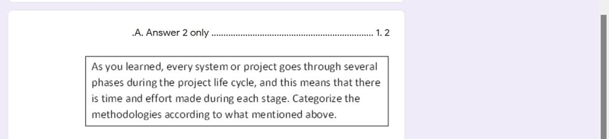 .A. Answer 2 only
1. 2
As you learned, every system or project goes through several
phases during the project life cycle, and this means that there
is time and effort made during each stage. Categorize the
methodologies according to what mentioned above.
