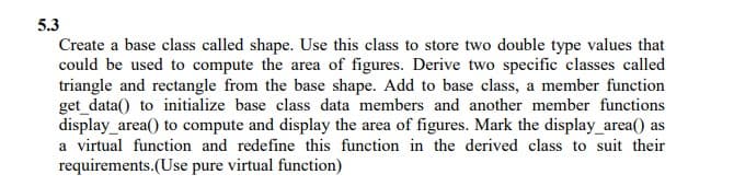 5.3
Create a base class called shape. Use this class to store two double type values that
could be used to compute the area of figures. Derive two specific classes called
triangle and rectangle from the base shape. Add to base class, a member function
get_data() to initialize base class data members and another member functions
display_area() to compute and display the area of figures. Mark the display_area() as
a virtual function and redefine this function in the derived class to suit their
requirements.(Use pure virtual function)
