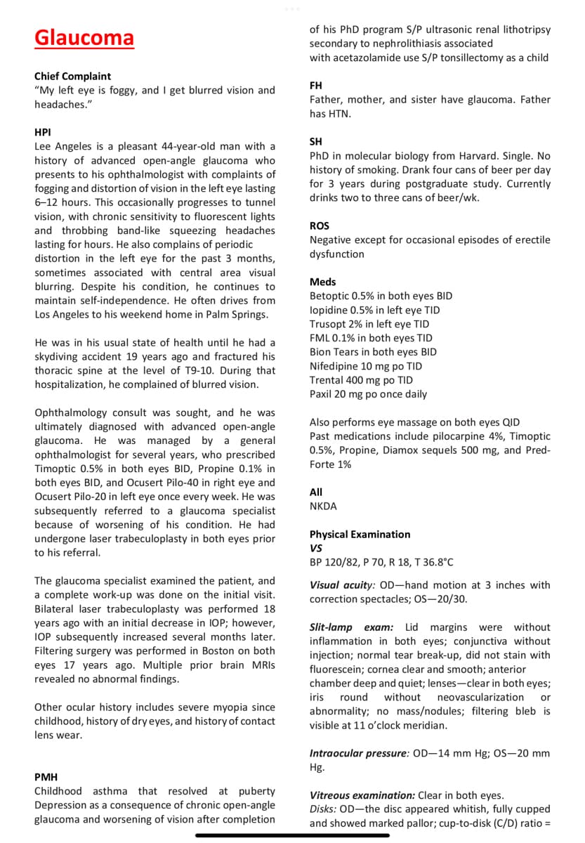 Glaucoma
of his PhD program S/P ultrasonic renal lithotripsy
secondary to nephrolithiasis associated
with acetazolamide use S/P tonsillectomy as a child
Chief Complaint
FH
"My left eye is foggy, and I get blurred vision and
Father, mother, and sister have glaucoma. Father
headaches."
has HTN.
HPI
SH
Lee Angeles is a pleasant 44-year-old man with a
history of advanced open-angle glaucoma who
presents to his ophthalmologist with complaints of
fogging and distortion of vision in the left eye lasting
6-12 hours. This occasionally progresses to tunnel
vision, with chronic sensitivity to fluorescent lights
and throbbing band-like squeezing headaches
lasting for hours. He also complains of periodic
distortion in the left eye for the past 3 months,
PhD in molecular biology from Harvard. Single. No
history of smoking. Drank four cans of beer per day
for 3 years during postgraduate study. Currently
drinks two to three cans of beer/wk.
ROS
Negative except for occasional episodes of erectile
dysfunction
sometimes associated with central area visual
Meds
blurring. Despite his condition, he continues to
maintain self-independence. He often drives from
Los Angeles to his weekend home in Palm Springs.
Betoptic 0.5% in both eyes BID
lopidine 0.5% in left eye TID
Trusopt 2% in left eye TID
FML 0.1% in both eyes TID
Bion Tears in both eyes BID
Nifedipine 10 mg po TID
Trental 400 mg po TID
Paxil 20 mg po once daily
He was in his usual state of health until he had a
skydiving accident 19 years ago and fractured his
thoracic spine at the level of T9-10. During that
hospitalization, he complained of blurred vision.
Ophthalmology consult was sought, and he was
ultimately diagnosed with advanced open-angle
glaucoma. He was managed by a general
ophthalmologist for several years, who prescribed
Timoptic 0.5% in both eyes BID, Propine 0.1% in
both eyes BID, and Ocusert Pilo-40 in right eye and
Ocusert Pilo-20 in left eye once every week. He was
Also performs eye massage on both eyes QID
Past medications include pilocarpine 4%, Timoptic
0.5%, Propine, Diamox sequels 500 mg, and Pred-
Forte 1%
All
NKDA
subsequently referred to a glaucoma specialist
because of worsening of his condition. He had
undergone laser trabeculoplasty in both eyes prior
to his referral.
Physical Examination
VS
ВР 120/82, Р 70, R 18, T 36.8°C
The glaucoma specialist examined the patient, and
a complete work-up was done on the initial visit.
Bilateral laser trabeculoplasty was performed 18
years ago with an initial decrease in IOP; however,
IOP subsequently increased several months later.
Filtering surgery was performed in Boston on both
eyes 17 years ago. Multiple prior brain MRIS
revealed no abnormal findings.
Visual acuity: OD-hand motion at 3 inches with
correction spectacles; OS-20/30.
Lid margins
Slit-lamp еxат:
inflammation in both eyes; conjunctiva without
injection; normal tear break-up, did not stain with
fluorescein; cornea clear and smooth; anterior
chamber deep and quiet; lenses-clear in both eyes;
were
without
iris
round
without
neovascularization
or
Other ocular history includes severe myopia since
childhood, history of dry eyes, and history of contact
abnormality; no mass/nodules; filtering bleb is
visible at 11 o'clock meridian.
lens wear.
Intraocular pressure: OD-14 mm Hg; OS-20 mm
Hg.
PMH
Childhood asthma that resolved at puberty
Depression as a consequence of chronic open-angle
glaucoma and worsening of vision after completion
Vitreous examination: Clear in both eyes.
Disks: OD-the disc appeared whitish, fully cupped
and showed marked pallor; cup-to-disk (C/D) ratio =
