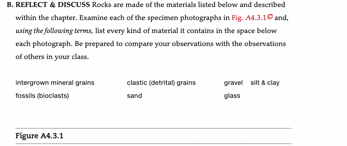 B. REFLECT & DISCUSS Rocks are made of the materials listed below and described
within the chapter. Examine each of the specimen photographs in Fig. A4.3.10 and,
using the following terms, list every kind of material it contains in the space below
each photograph. Be prepared to compare your observations with the observations
of others in your class.
intergrown mineral grains
fossils (bioclasts)
Figure A4.3.1
clastic (detrital) grains
sand
gravel silt & clay
glass