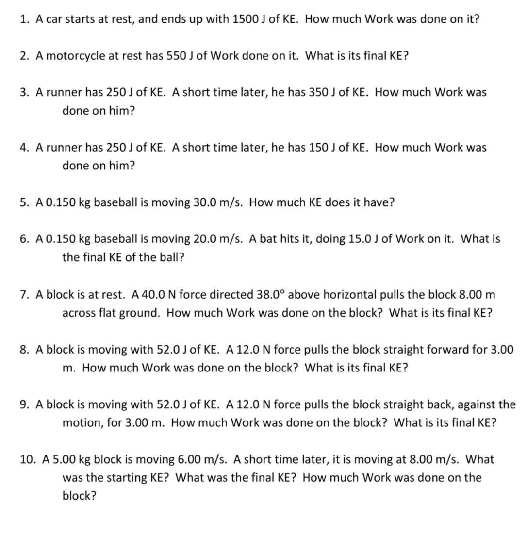 1. A car starts at rest, and ends up with 1500 J of KE. How much Work was done on it?
2. A motorcycle at rest has 550 J of Work done on it. What is its final KE?
3. A runner has 250 J of KE. A short time later, he has 350 J of KE. How much Work was
done on him?
4. A runner has 250 J of KE. A short time later, he has 150 J of KE. How much Work was
done on him?
5. A 0.150 kg baseball is moving 30.0 m/s. How much KE does it have?
6. A 0.150 kg baseball is moving 20.0 m/s. A bat hits it, doing 15.0 J of Work on it. What is
the final KE of the ball?
7. A block is at rest. A 40.0N force directed 38.0° above horizontal pulls the block 8.00 m
across flat ground. How much Work was done on the block? What is its final KE?
8. A block is moving with 52.0 J of KE. A 12.0 N force pulls the block straight forward for 3.00
m. How much Work was done on the block? What is its final KE?
9. A block is moving with 52.0 J of KE. A 12.0N force pulls the block straight back, against the
motion, for 3.00 m. How much Work was done on the block? What is its final KE?
10. A 5.00 kg block is moving 6.00 m/s. A short time later, it is moving at 8.00 m/s. What
was the starting KE? What was the final KE? How much Work was done on the
block?
