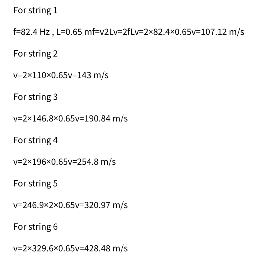 For string 1
f=82.4 Hz , L=0.65 mf=v2Lv=2fLv=2×82.4×0.65v=107.12 m/s
For string 2
v=2x110x0.65v=143 m/s
For string 3
v=2×146.8×0.65v=190.84 m/s
For string 4
v=2x196x0.65v=254.8 m/s
For string 5
v=246.9×2x0.65v=320.97 m/s
For string 6
v=2×329.6×0.65v=428.48 m/s
