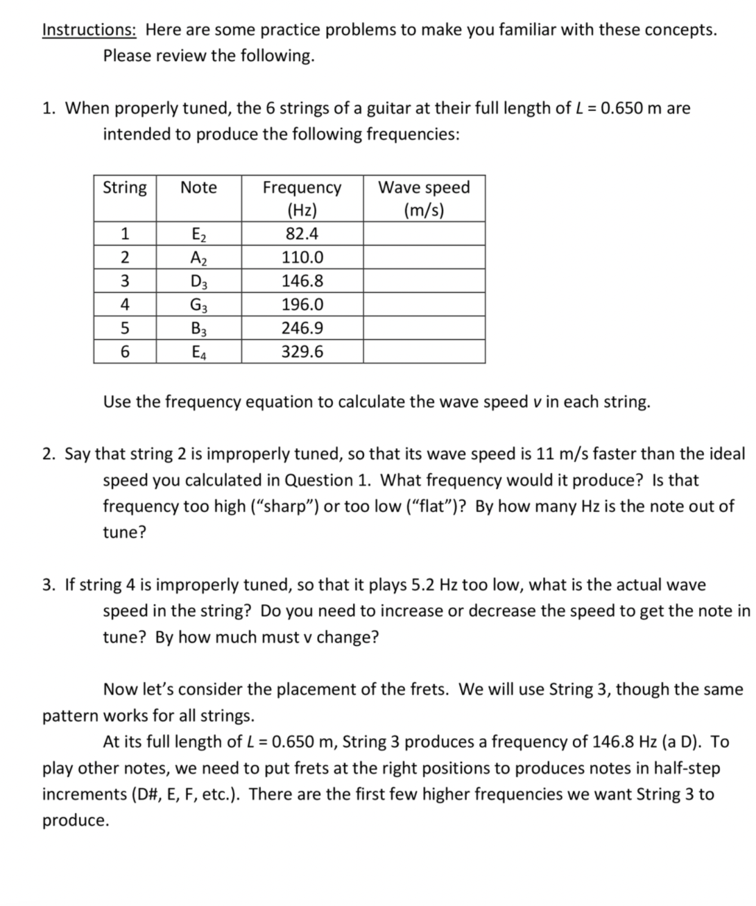 Instructions: Here are some practice problems to make you familiar with these concepts.
Please review the following.
1. When properly tuned, the 6 strings of a guitar at their fullI length of L = 0.650 m are
intended to produce the following frequencies:
Wave speed
(m/s)
String
Note
Frequency
(Hz)
1
82.4
E2
A2
2
110.0
3.
D3
146.8
4
G3
196.0
B3
246.9
6.
E4
329.6
Use the frequency equation to calculate the wave speed v in each string.
2. Say that string 2 is improperly tuned, so that its wave speed is 11 m/s faster than the ideal
speed you calculated in Question 1. What frequency would it produce? Is that
frequency too high (“sharp") or too low (“flat")? By how many Hz is the note out of
tune?
3. If string 4 is improperly tuned, so that it plays 5.2 Hz too low, what is the actual wave
speed in the string? Do you need to increase or decrease the speed to get the note in
tune? By how much must v change?
Now let's consider the placement of the frets. We will use String 3, though the same
pattern works for all strings.
At its full length of L = 0.650 m, String 3 produces a frequency of 146.8 Hz (a D). To
play other notes, we need to put frets at the right positions to produces notes in half-step
increments (D#, E, F, etc.). There are the first few higher frequencies we want String 3 to
produce.
