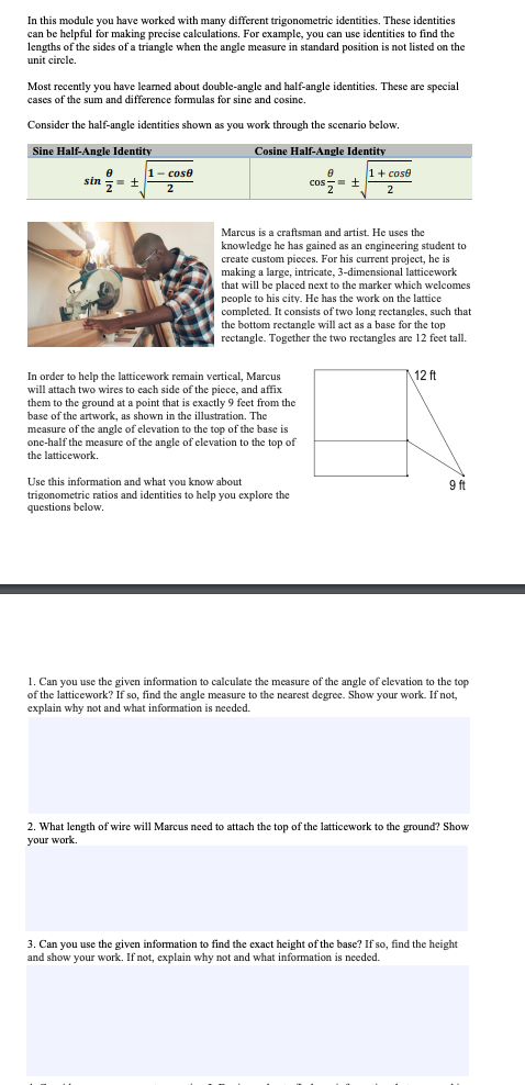 In this module you have worked with many different trigonometric identities. These identities
can be helpful for making precise calculations. For example, you can use identities to find the
lengths of the sides of a triangle when the angle measure in standard position is not listed on the
unit circle.
Most recently you have leamed about double-angle and half-angle identities. These are special
cases of the sum and difference formulas for sine and cosine.
Consider the half-angle identities shown as you work through the scenario below.
Sine Half-Angle Identity
Cosine Half-Angle Identity
1- cose
1+ cose
A
sin ,= ±
cos,- +
2
2
Marcus is a craftsman and artist. He uses the
knowledge he has gained as an engineering student to
create custom pieces. For his current project, he is
making a large, intricate, 3-dimensional latticework
that will be placed next to the marker which welcomes
people to his city. He has the work on the lattice
completed. It consists of two long rectangles, such that
the bottom rectangle will act as a base for the top
rectangle. Together the two rectangles are 12 feet tall.
12 ft
In order to help the latticework remain vertical, Marcus
will attach two wires to cach side of the piece, and affix
them to the ground at a point that is exactly 9 feet from the
base of the artwork, as shown in the illustration. The
measure
re of the angle of elevation to the top of the base is
one-half the measure of the angle of elevation to the top of
the latticework.
Use this information and what you know about
trigonometric ratios and identities to help you explore the
uestions below.
9 ft
1. Can you use the given information to calculate the measure of the angle of elevation to the top
of the latticework? If so, find the angle measure to the nearest degree. Show your work. If not,
explain why not and what information is needed.
2. What length of wire will Marcus need to attach the top of the latticework to the ground? Show
your work.
3. Can you use the given information to find the exact height of the base? If so, find the height
and show your work. If not, explain why not and what information is needed.
