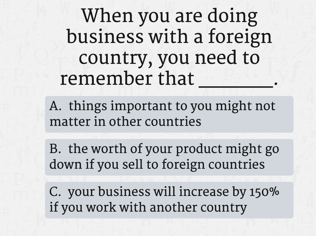 When you are doing
business with a foreign
country, you need to
remember that
A. things important to you might not
matter in other countries
B. the worth of your product might go
down if you sell to foreign countries
C. your business will increase by 150%
if you work with another country
