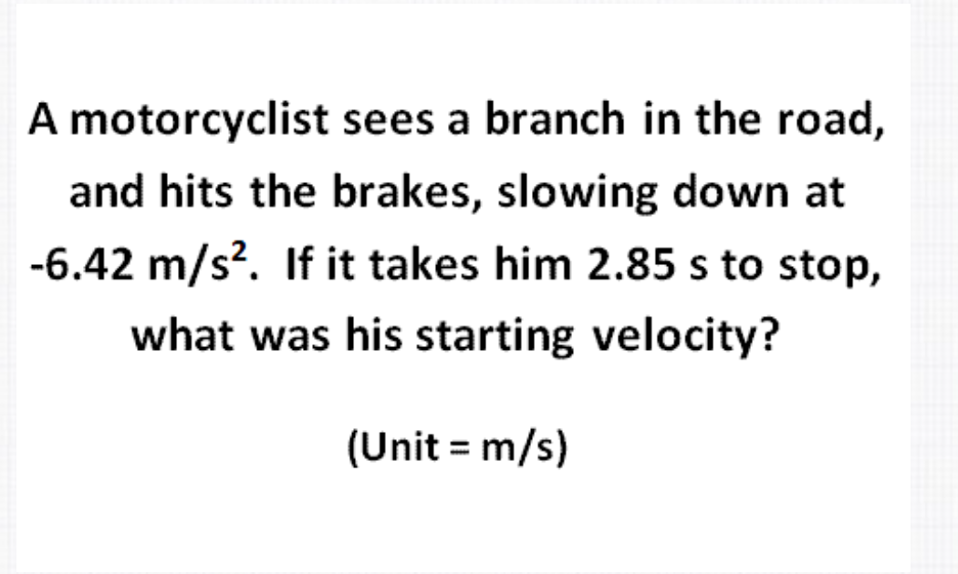 A motorcyclist sees a branch in the road,
and hits the brakes, slowing down at
-6.42 m/s?. If it takes him 2.85 s to stop,
what was his starting velocity?
(Unit = m/s)
