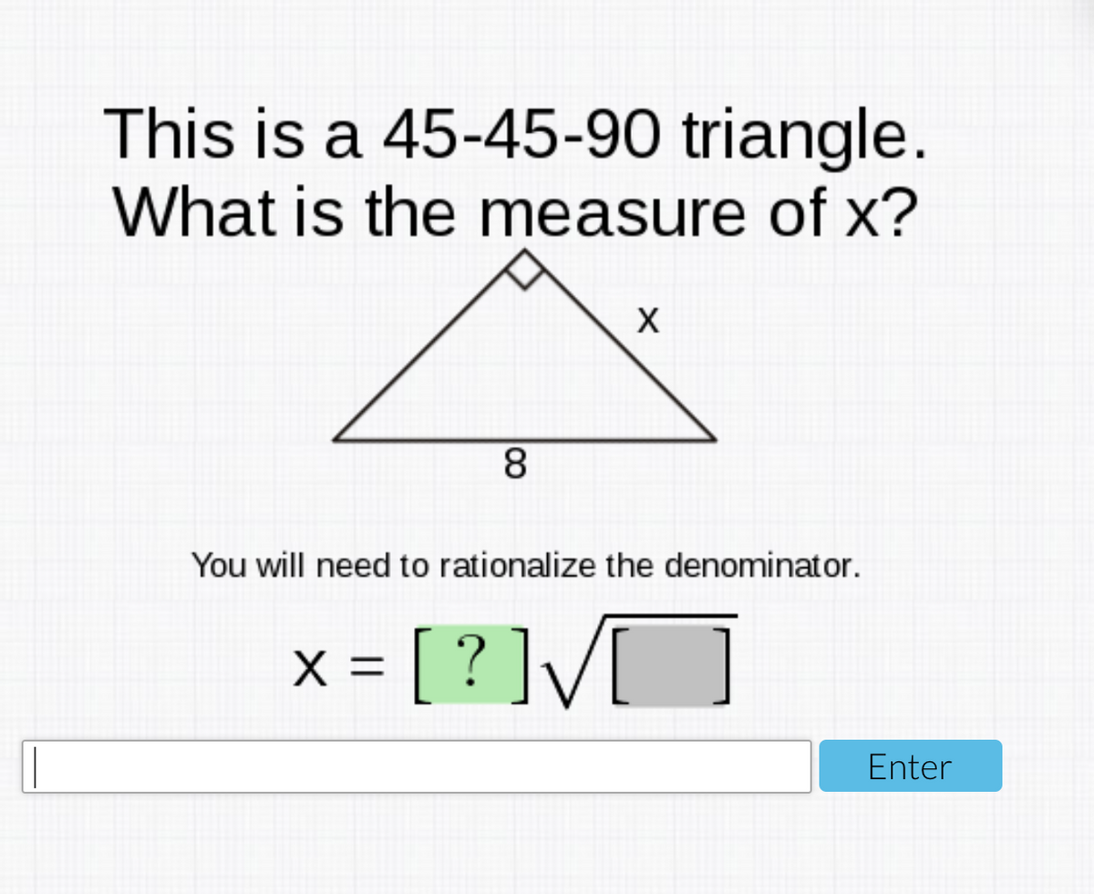 This is a 45-45-90 triangle.
What is the measure of x?
8.
You will need to rationalize the denominator.
x = [ ? ]/
[?]V[
X =
Enter
