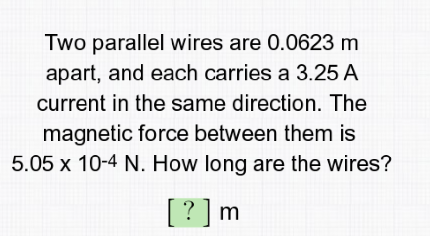 Two parallel wires are 0.0623 m
apart, and each carries a 3.25 A
current in the same direction. The
magnetic force between them is
5.05 x 10-4 N. How long are the wires?
[? ]m
