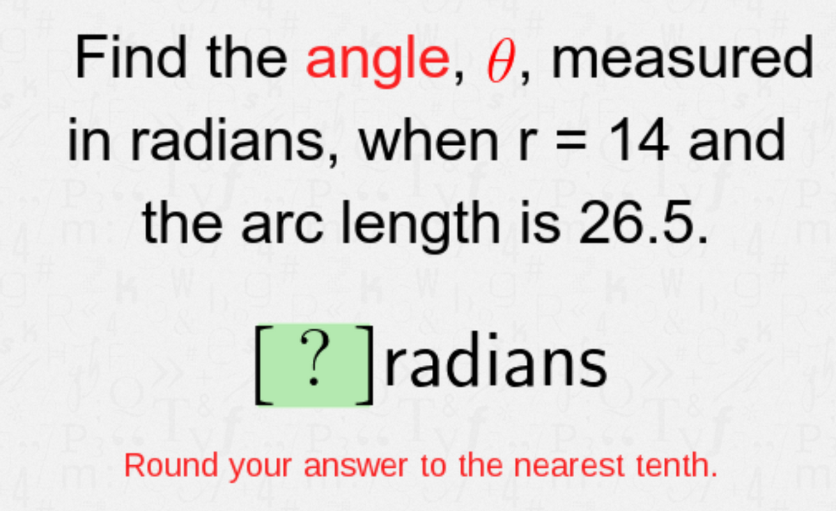 Find the angle, 0, measured
in radians, when r = 14 and
%3D
the arc length is 26.5.
[? ]radians
Round your answer to the nearest tenth.
