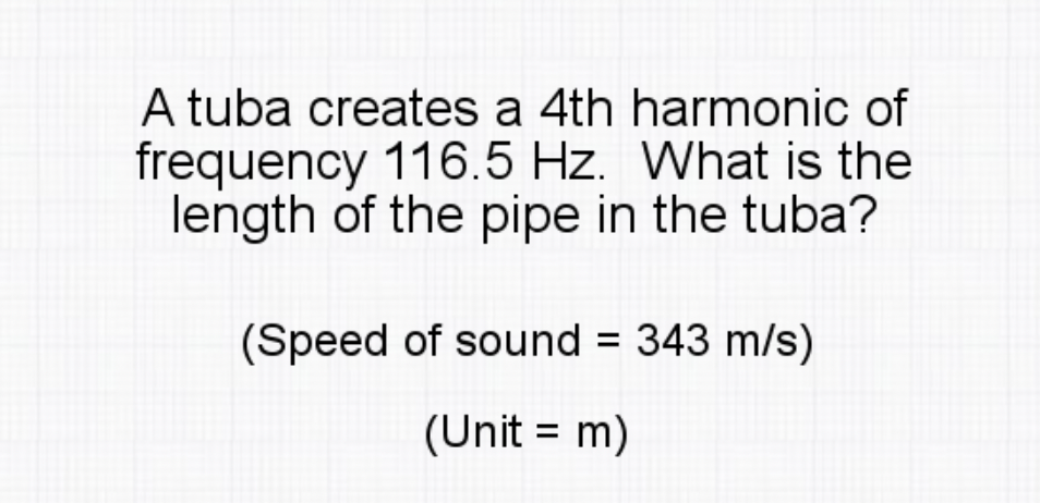 A tuba creates a 4th harmonic of
frequency 116.5 Hz. What is the
length of the pipe in the tuba?
(Speed of sound = 343 m/s)
(Unit = m)
