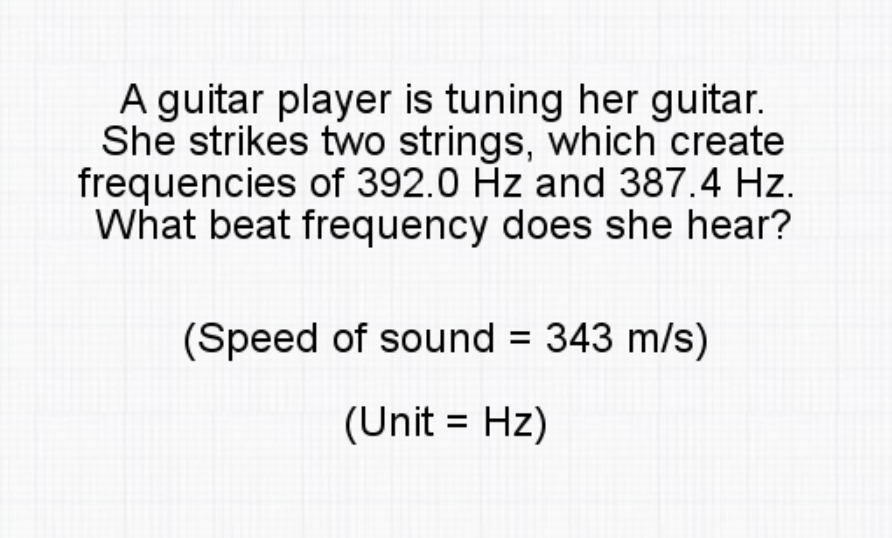 A guitar player is tuning her guitar.
She strikes two strings, which create
frequencies of 392.0 Hz and 387.4 Hz.
What beat frequency does she hear?
(Speed of sound = 343 m/s)
(Unit = Hz)
