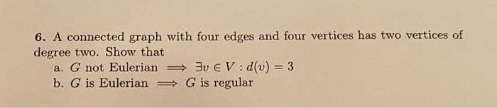 6. A connected graph with four edges and four vertices has two vertices of
degree two. Show that
a. G not Eulerian 3vEV: d(v) = 3
b. G is Eulerian G is regular
%3D
