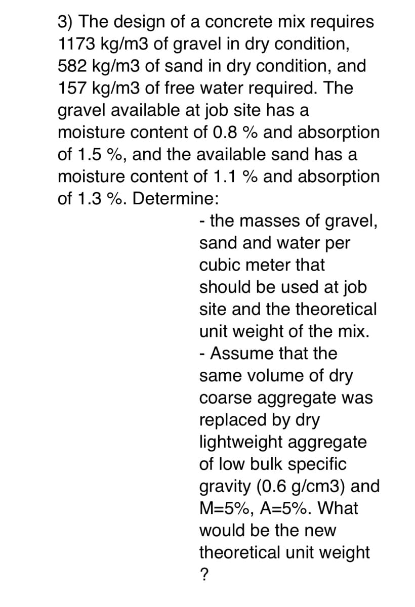 3) The design of a concrete mix requires
1173 kg/m3 of gravel in dry condition,
582 kg/m3 of sand in dry condition, and
157 kg/m3 of free water required. The
gravel available at job site has a
moisture content of 0.8 % and absorption
of 1.5 %, and the available sand has a
moisture content of 1.1 % and absorption
of 1.3 %. Determine:
- the masses of gravel,
sand and water per
cubic meter that
should be used at job
site and the theoretical
unit weight of the mix.
- Assume that the
same volume of dry
coarse aggregate was
replaced by dry
lightweight aggregate
of low bulk specific
gravity (0.6 g/cm3) and
M=5%, A=5%. What
would be the new
theoretical unit weight
?
