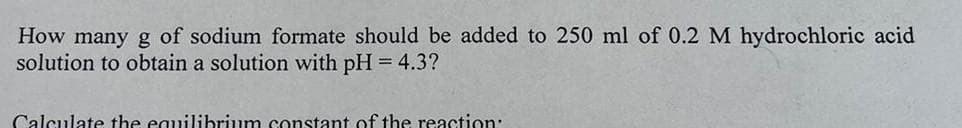 How many g of sodium formate should be added to 250 ml of 0.2 M hydrochloric acid
solution to obtain a solution with pH = 4.3?
Calculate the equilibrium constant of the reaction:
