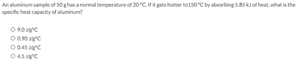 An aluminum sample of 50 g has a normal temperature of 20 °C. If it gets hotter to 150°C by absorbing 5.85 kJ of heat, what is the
specific heat capacity of aluminum?
O 9.0 J/gºC
O 0.90 J/gºC
O 0.45 J/gºC
O 4.5 J/g °C