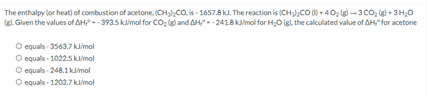 The enthalpy (or heat) of combustion of acetone, (CH3)2CO, is - 1657.8 kJ. The reaction is (CH3)2CO (1) +4 0₂ (g) →3 CO₂(g) + 3 H₂O
(g). Given the values of AH-393.5 kJ/mol for CO₂ (g) and AH-241.8 kJ/mol for H₂O(g), the calculated value of AH; for acetone
O equals - 3563.7 kJ/mol
O equals - 1022.5 kJ/mol
O equals-248.1 kJ/mol
O equals 1202.7 kJ/mol