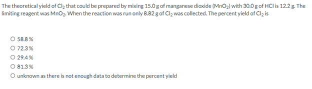 The theoretical yield of Cl₂ that could be prepared by mixing 15.0g of manganese dioxide (MnO₂) with 30.0 g of HCI is 12.2 g. The
limiting reagent was MnO₂. When the reaction was run only 8.82 g of Cl₂ was collected. The percent yield of Cl₂ is
O 58.8%
O 72.3%
O 29.4%
O 81.3%
O unknown as there is not enough data to determine the percent yield