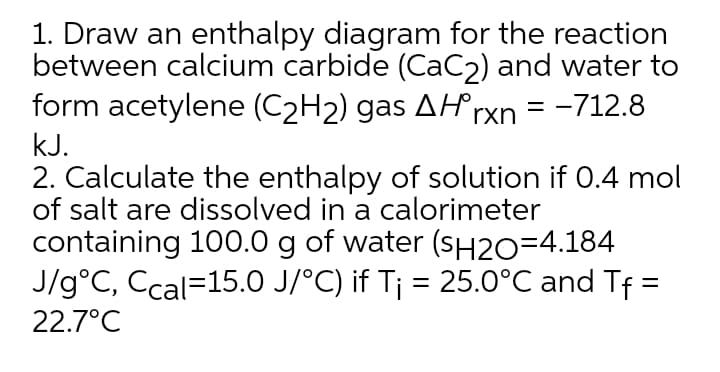 1. Draw an enthalpy diagram for the reaction
between calcium carbide (CaC2) and water to
form acetylene (C2H2) gas AH rxn
= -712.8
kJ.
2. Calculate the enthalpy of solution if 0.4 mol
of salt are dissolved in a calorimeter
containing 100.0 g of water (SH2O=4.184
J/g°C, Ccal=15.0 J/°C) if T¡ = 25.0°C and Tf =
22.7°C
