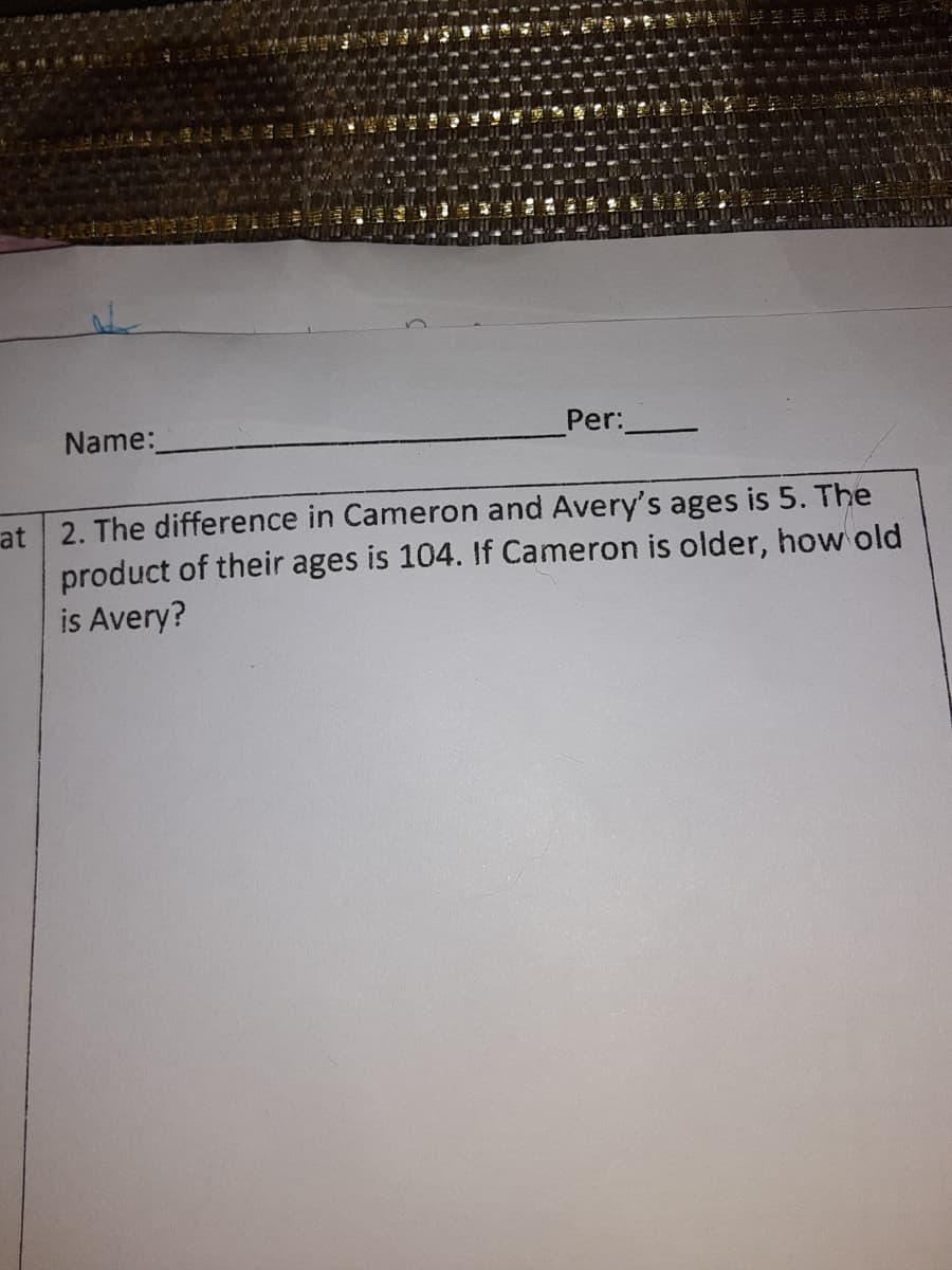 Name:
Per:
at 2. The difference in Cameron and Avery's ages is 5. The
product of their ages is 104. If Cameron is older, how old
is Avery?
