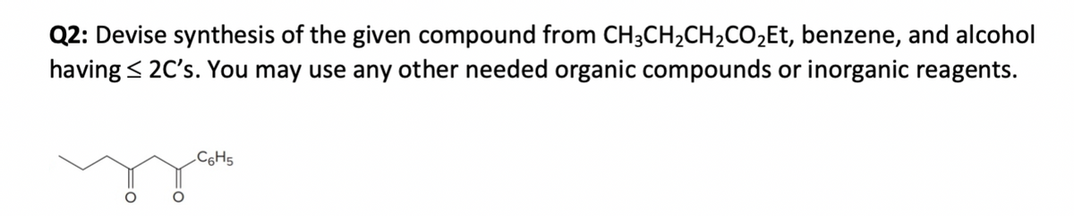 Q2: Devise synthesis of the given compound from CH3CH2CH2CO₂Et, benzene, and alcohol
having ≤2C's. You may use any other needed organic compounds or inorganic reagents.
C6H5