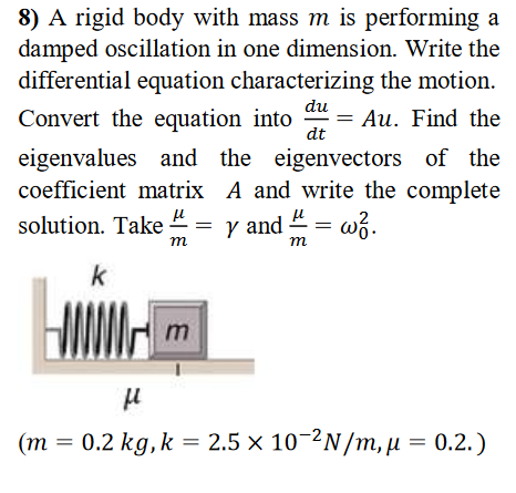 8) A rigid body with mass m is performing a
damped oscillation in one dimension. Write the
differential equation characterizing the motion.
du
Convert the equation into
= Au. Find the
dt
eigenvalues and the eigenvectors of the
coefficient matrix A and write the complete-
solution. Take = y and 4 = w3.
т
m
k
(m = 0.2 kg,k = 2.5 × 10-2N/m, µ = 0.2.)
||
