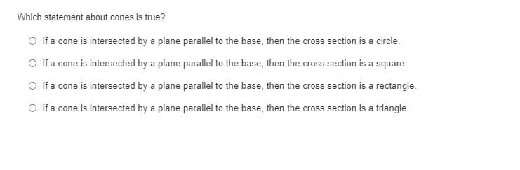 Which statement about cones is true?
O If a cone is intersected by a plane parallel to the base, then the cross section is a circle.
O If a cone is intersected by a plane parallel to the base, then the cross section is a square.
O f a cone is intersected by a plane parallel to the base, then the cross section is a rectangle.
O f a cone is intersected by a plane parallel to the base, then the cross section is a triangle.
