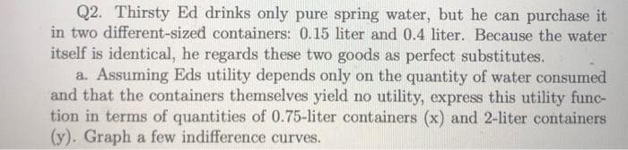 Q2. Thirsty Ed drinks only pure spring water, but he can purchase it
in two different-sized containers: 0.15 liter and 0.4 liter. Because the water
itself is identical, he regards these two goods as perfect substitutes.
a. Assuming Eds utility depends only on the quantity of water consumed
and that the containers themselves yield no utility, express this utility func-
tion in terms of quantities of 0.75-liter containers (x) and 2-liter containers
(y). Graph a few indifference curves.
