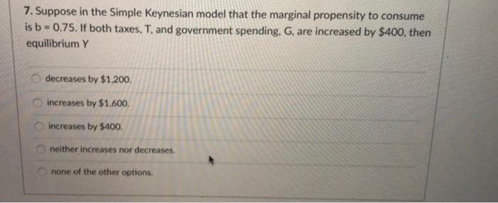 7. Suppose in the Simple Keynesian model that the marginal propensity to consume
is b = 0.75. If both taxes, T, and government spending, G, are increased by $400, then
equilibrium Y
O decreases by $1,200.
increases by $1.600.
increases by $400.
neither increases nor decreases.
none of the other options.
