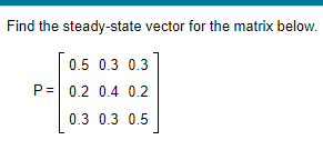 Find the steady-state vector for the matrix below.
0.5 0.3 0.3
P= 0.2 0.4 0.2
0.3 0.3 0.5