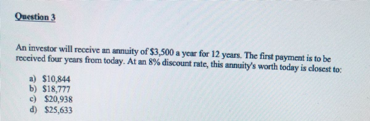 Question 3
An investor will receive an anmuity of $3,500a year for 12 years. The first payment is to be
received four ycars from today. At an 8% discount rate, this annuity's worth today is closest to:
annI
a) $10,844
b) $18,777
c) $20,938
d) $25,633
