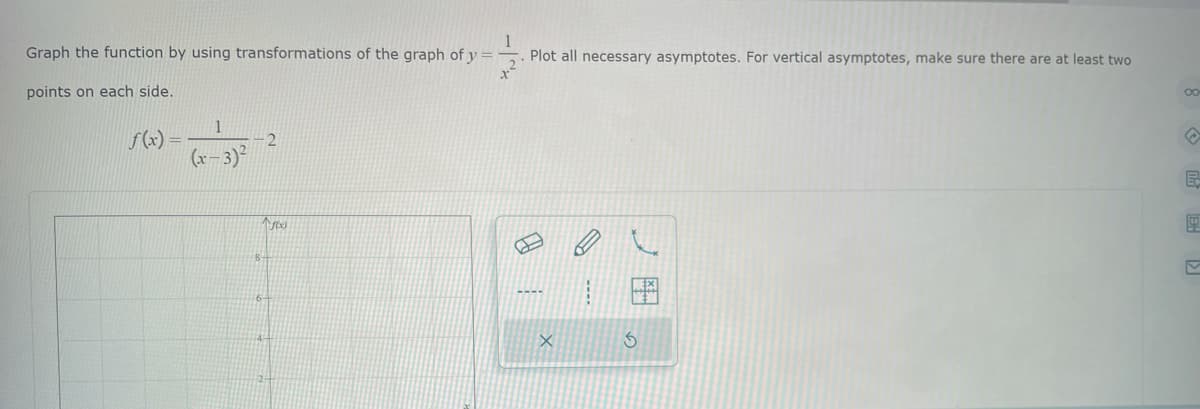 1
Graph the function by using transformations of the graph of y
Plot all necessary asymptotes. For vertical asymptotes, make sure there are at least two
points on each side.
f(x) =
1
(x-3)²
2
1760)
X
EO
S
E