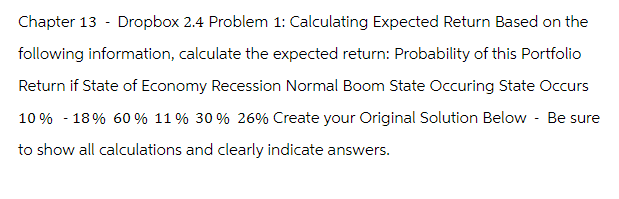 Chapter 13 - Dropbox 2.4 Problem 1: Calculating Expected Return Based on the
following information, calculate the expected return: Probability of this Portfolio
Return if State of Economy Recession Normal Boom State Occuring State Occurs
10% - 18% 60% 11 % 30 % 26% Create your Original Solution Below - Be sure
to show all calculations and clearly indicate answers.