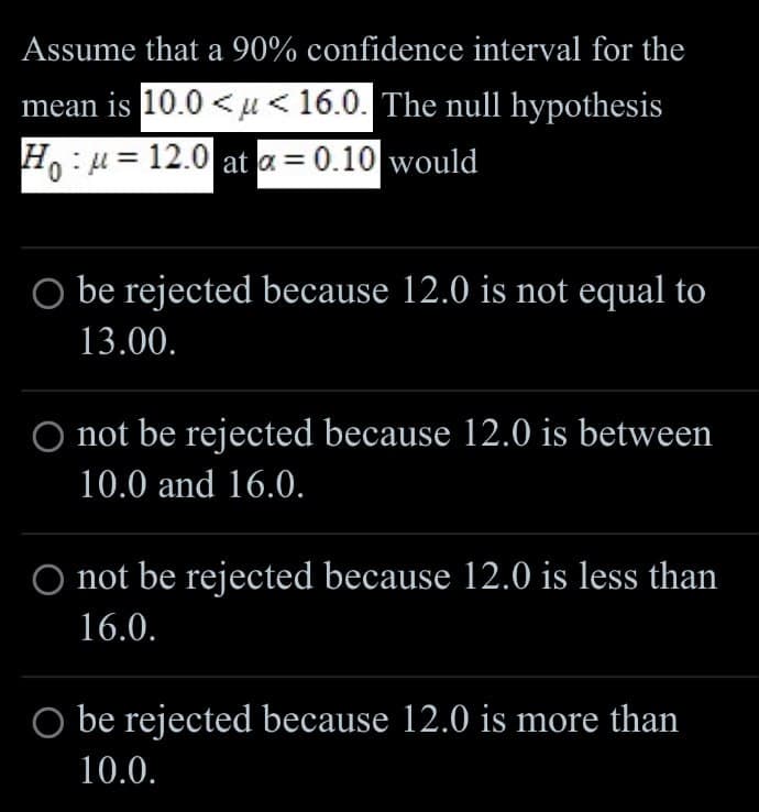 Assume that a 90% confidence interval for the
mean is 10.0<μ < 16.0. The null hypothesis
Ho u 12.0 at a = 0.10 would
0
○ be rejected because 12.0 is not equal to
13.00.
O not be rejected because 12.0 is between
10.0 and 16.0.
O not be rejected because 12.0 is less than
16.0.
be rejected because 12.0 is more than
10.0.