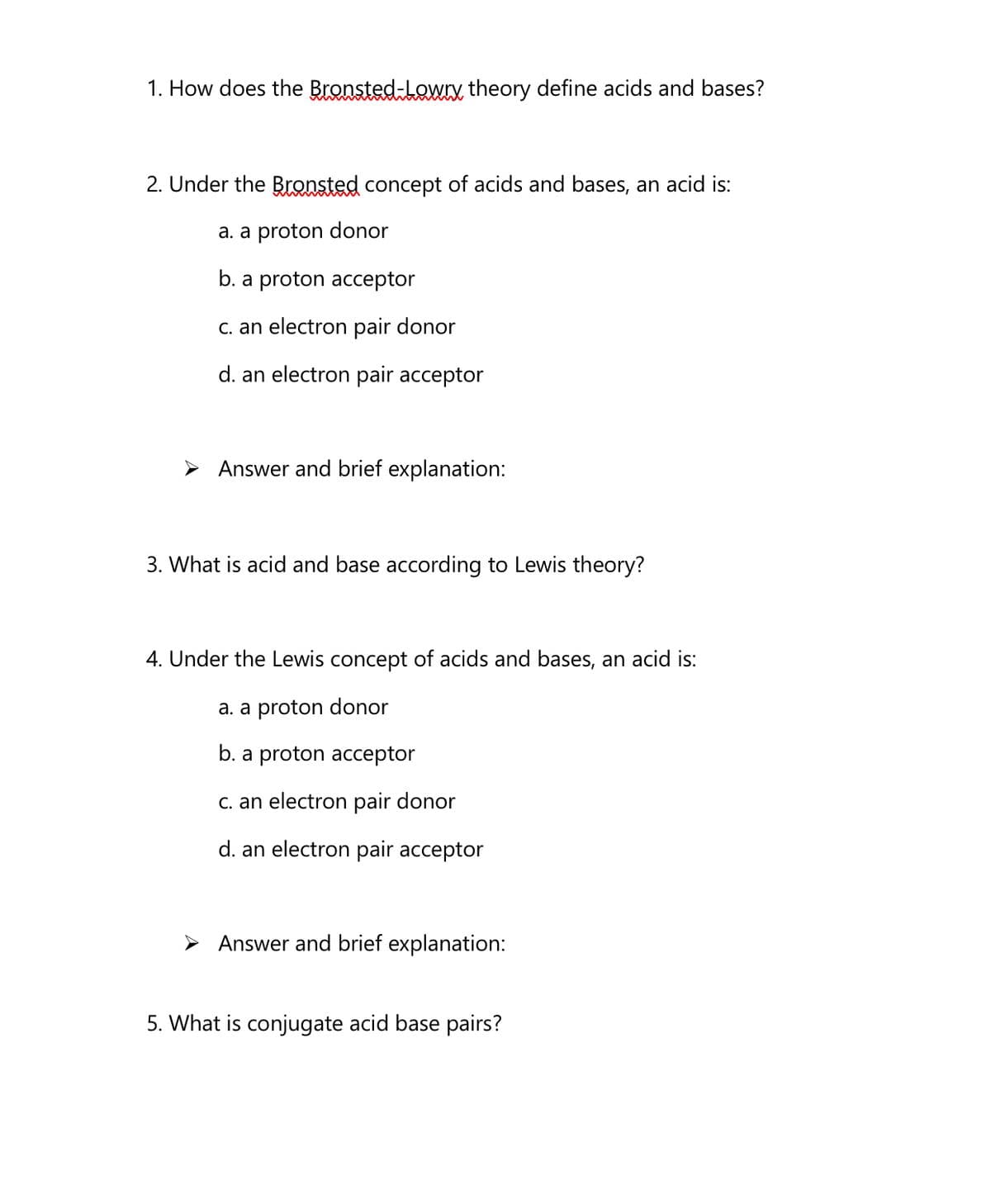 1. How does the Bronsted-Lowrx theory define acids and bases?
2. Under the Bronsted concept of acids and bases, an acid is:
a. a proton donor
b. a proton acceptor
C. an electron pair donor
d. an electron pair acceptor
> Answer and brief explanation:
3. What is acid and base according to Lewis theory?
4. Under the Lewis concept of acids and bases, an acid is:
a. a proton donor
b. a proton acceptor
C. an electron pair donor
d. an electron pair acceptor
> Answer and brief explanation:
5. What is conjugate acid base pairs?
